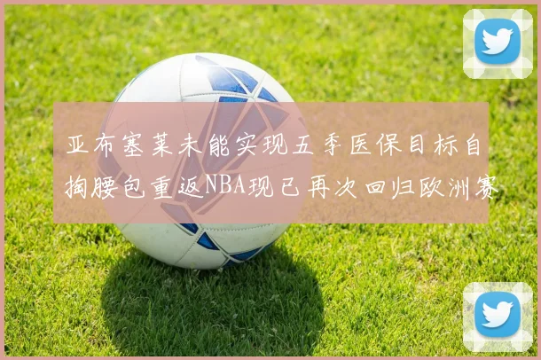亚布塞莱未能实现五季医保目标自掏腰包重返NBA现已再次回归欧洲赛场