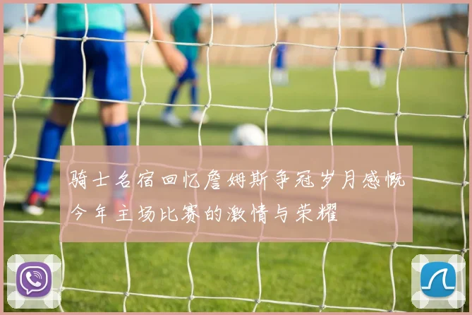 骑士名宿回忆詹姆斯争冠岁月感慨今年主场比赛的激情与荣耀