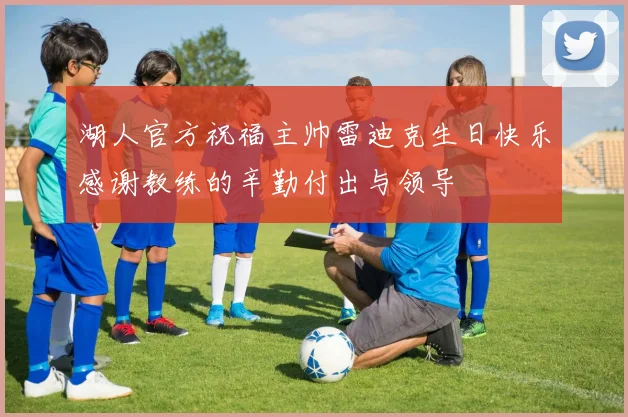 湖人官方祝福主帅雷迪克生日快乐感谢教练的辛勤付出与领导