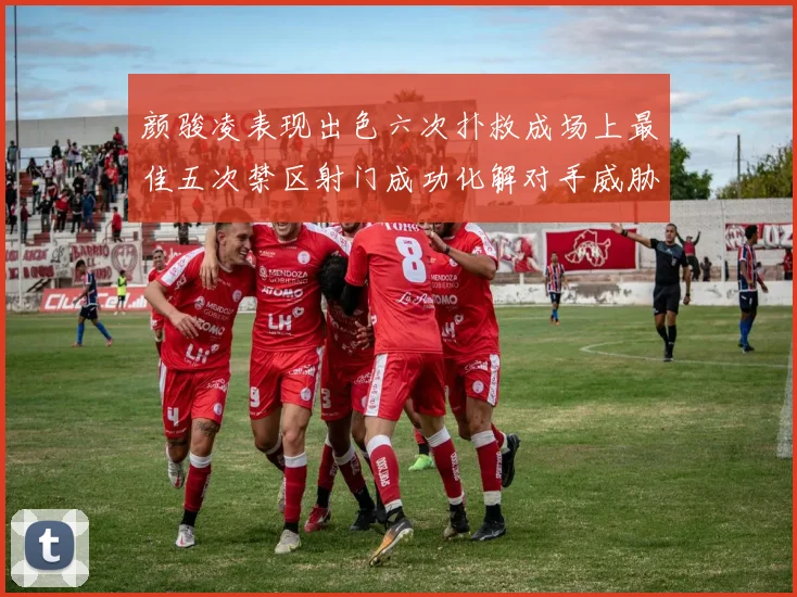 颜骏凌表现出色六次扑救成场上最佳五次禁区射门成功化解对手威胁