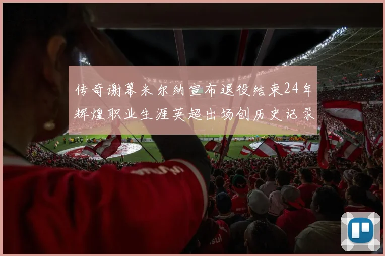 传奇谢幕米尔纳宣布退役结束24年辉煌职业生涯英超出场创历史记录