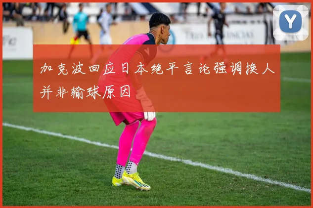 加克波回应日本绝平言论强调换人并非输球原因