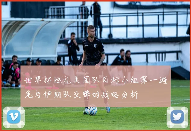 世界杯巡礼美国队目标小组第一避免与伊朗队交锋的战略分析