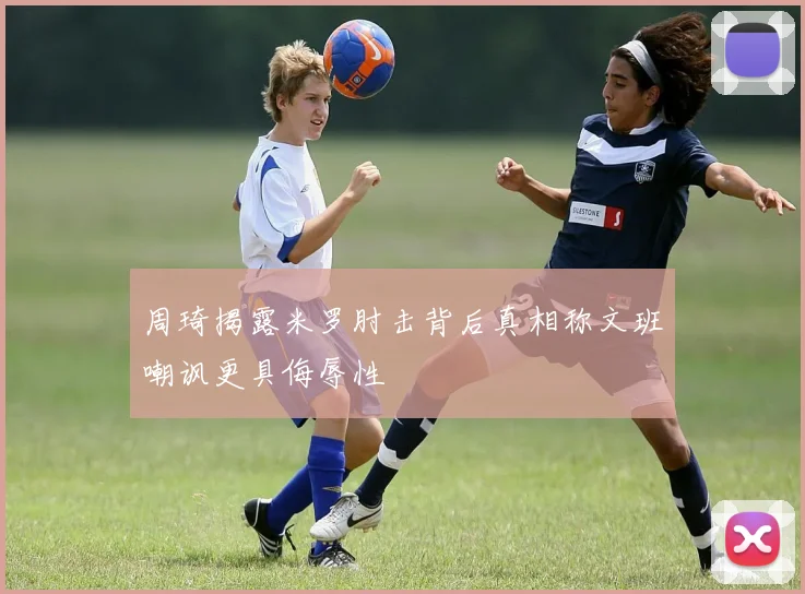 周琦揭露米罗肘击背后真相称文班嘲讽更具侮辱性