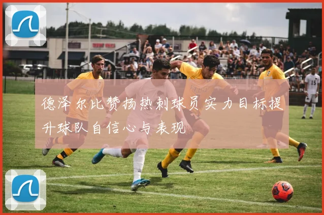 德泽尔比赞扬热刺球员实力目标提升球队自信心与表现