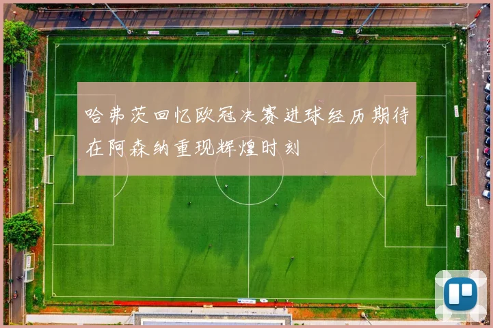 哈弗茨回忆欧冠决赛进球经历期待在阿森纳重现辉煌时刻