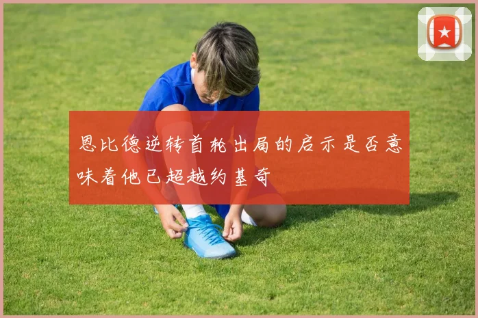 恩比德逆转首轮出局的启示是否意味着他已超越约基奇