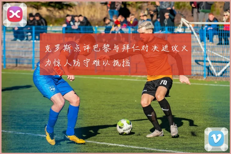克罗斯点评巴黎与拜仁对决进攻火力惊人防守难以抵挡