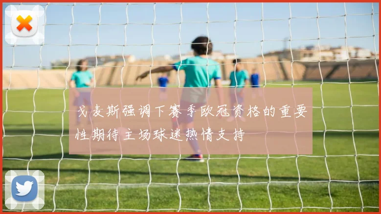 戈麦斯强调下赛季欧冠资格的重要性期待主场球迷热情支持