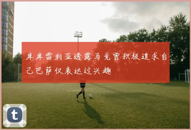 库库雷利亚透露马竞曾积极追求自己巴萨仅表达过兴趣