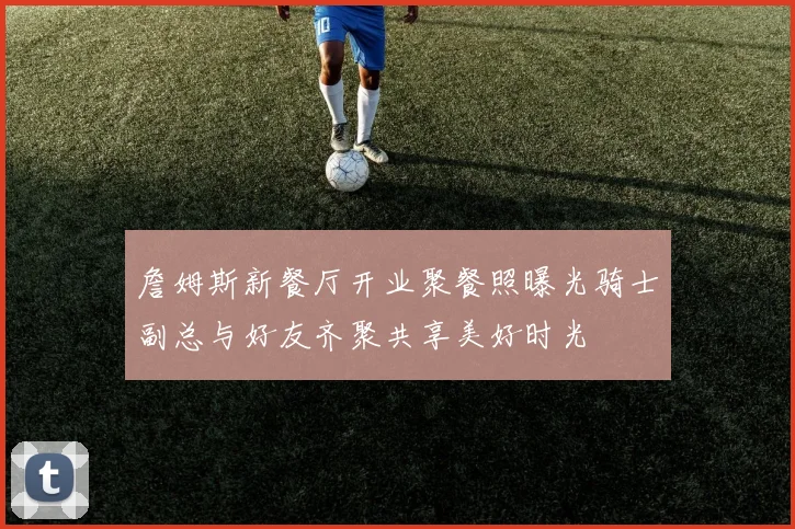 詹姆斯新餐厅开业聚餐照曝光骑士副总与好友齐聚共享美好时光