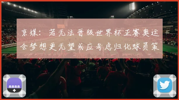 京媒：若无法晋级世界杯正赛奥运会梦想更无望或应考虑归化球员策略