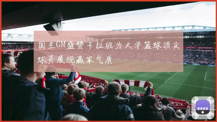 国王GM盛赞卡拉班为大学篮球顶尖球员展现赢家气质
