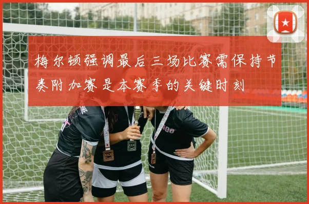 梅尔顿强调最后三场比赛需保持节奏附加赛是本赛季的关键时刻