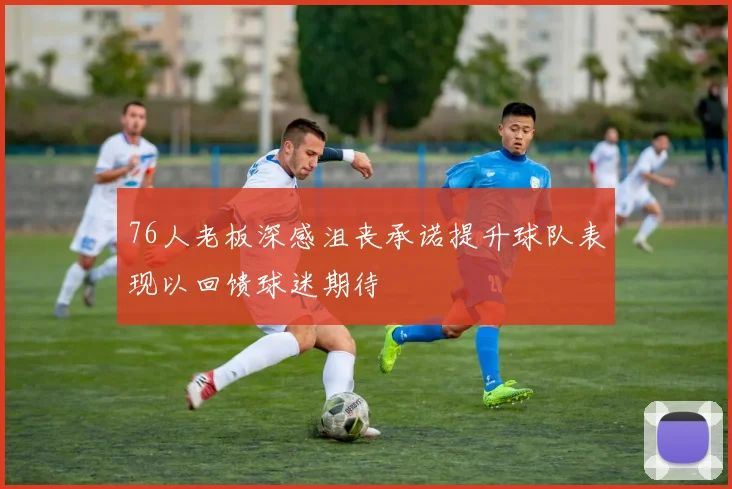 76人老板深感沮丧承诺提升球队表现以回馈球迷期待