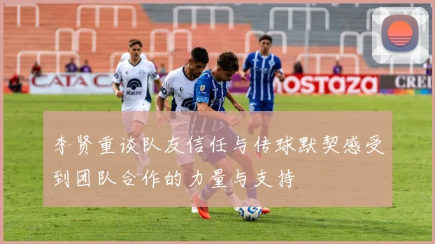 李贤重谈队友信任与传球默契感受到团队合作的力量与支持