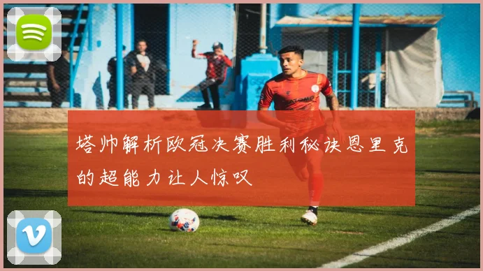 塔帅解析欧冠决赛胜利秘诀恩里克的超能力让人惊叹
