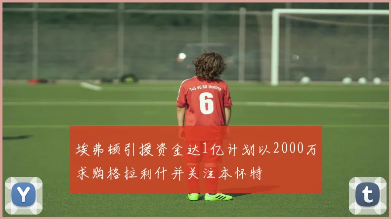 埃弗顿引援资金达1亿计划以2000万求购格拉利什并关注本怀特