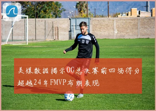 美媒数据揭示OG总决赛前四场得分超越24年FMVP布朗表现