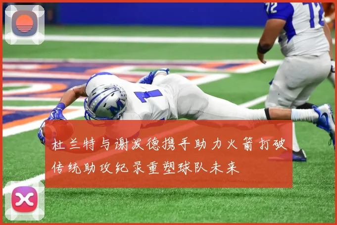 杜兰特与谢泼德携手助力火箭打破传统助攻纪录重塑球队未来