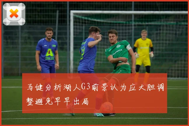马健分析湖人G3前景认为应大胆调整避免早早出局