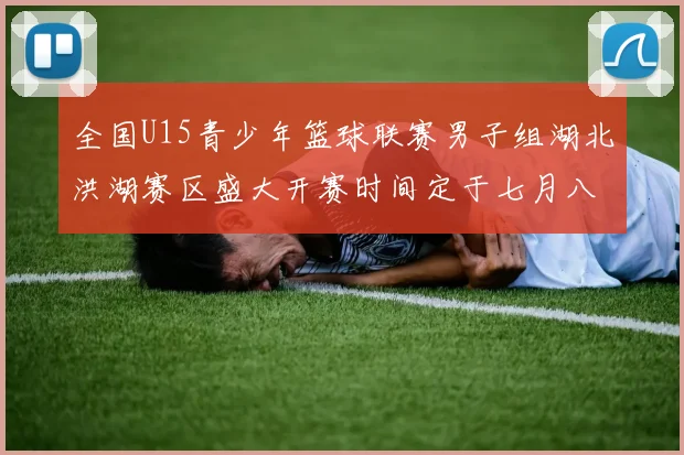 全国U15青少年篮球联赛男子组湖北洪湖赛区盛大开赛时间定于七月八日至十三日