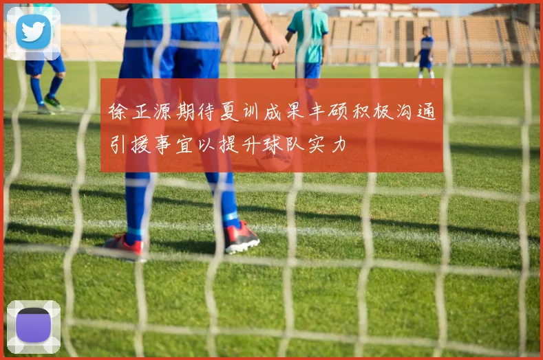 徐正源期待夏训成果丰硕积极沟通引援事宜以提升球队实力