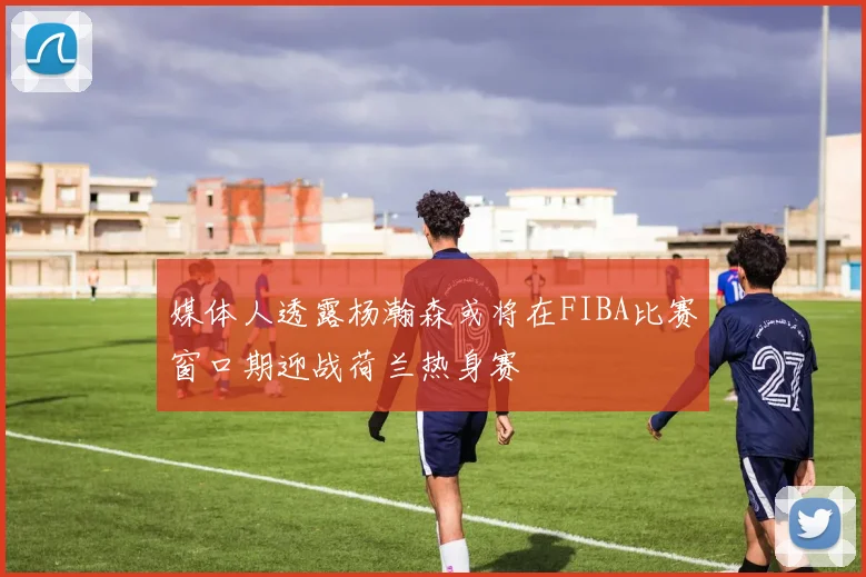 媒体人透露杨瀚森或将在FIBA比赛窗口期迎战荷兰热身赛