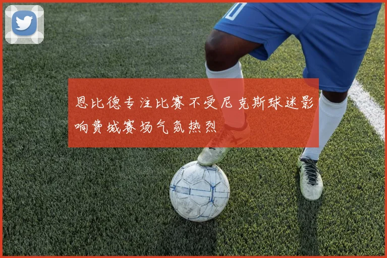 恩比德专注比赛不受尼克斯球迷影响费城赛场气氛热烈