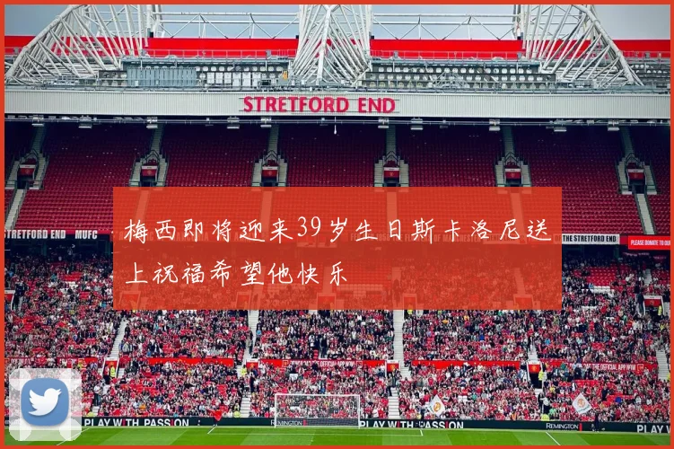 梅西即将迎来39岁生日斯卡洛尼送上祝福希望他快乐