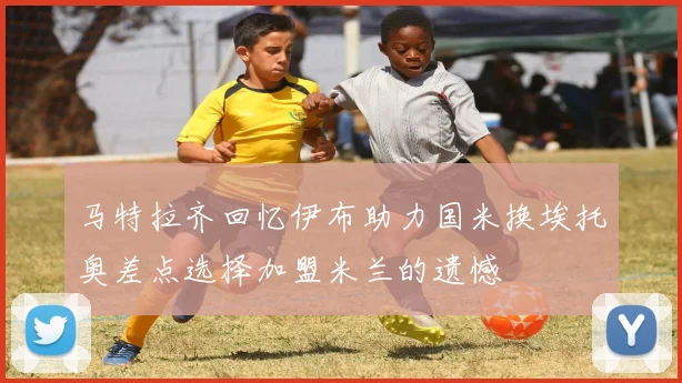 马特拉齐回忆伊布助力国米换埃托奥差点选择加盟米兰的遗憾