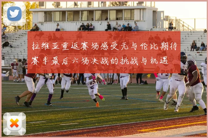 拉维亚重返赛场感受无与伦比期待赛季最后六场决战的挑战与机遇