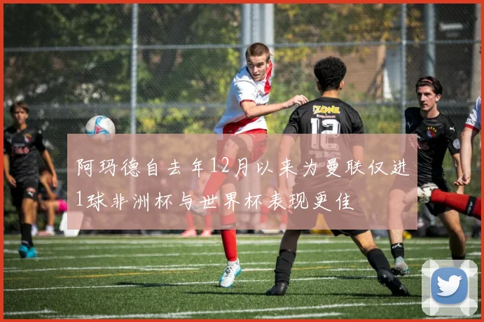 阿玛德自去年12月以来为曼联仅进1球非洲杯与世界杯表现更佳