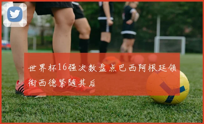 世界杯16强次数盘点巴西阿根廷领衔西德紧随其后