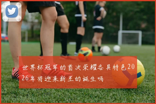 世界杯冠军的首次荣耀各具特色2026年将迎来新王的诞生吗